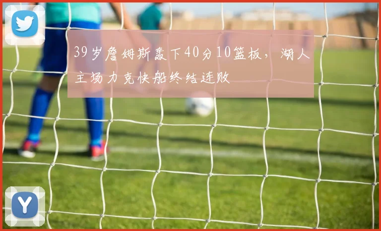 39岁詹姆斯轰下40分10篮板，湖人主场力克快船终结连败